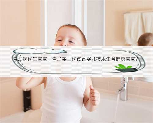 青岛找代生宝宝，青岛第三代试管婴儿技术生育健康宝宝？